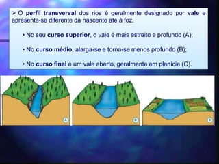  O perfil transversal dos rios é geralmente designado por vale e
apresenta-se diferente da nascente até à foz.
• No seu curso superior, o vale é mais estreito e profundo (A);
• No curso médio, alarga-se e torna-se menos profundo (B);
• No curso final é um vale aberto, geralmente em planície (C).
 