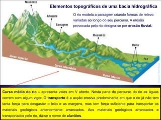 Elementos topográficos de uma bacia hidrográfica
O rio modela a paisagem criando formas de relevo
variadas ao longo do seu percurso. A erosão
provocada pelo rio designa-se por erosão fluvial.
Curso médio do rio – apresenta vales em V aberto. Nesta parte do percurso do rio as águas
correm com algum vigor. O transporte é a acção erosiva predominante em que o rio já não tem
tanta força para desgastar o leito e as margens, mas tem força suficiente para transportar os
materiais geológicos anteriormente arrancados. Aos materiais geológicos arrancados e
transportados pelo rio, dá-se o nome de aluviões.
ImagemSantillana
 