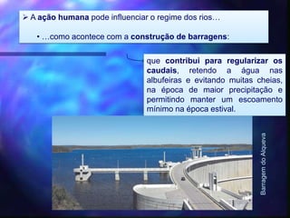  A ação humana pode influenciar o regime dos rios…
• …como acontece com a construção de barragens:
que contribui para regularizar os
caudais, retendo a água nas
albufeiras e evitando muitas cheias,
na época de maior precipitação e
permitindo manter um escoamento
mínimo na época estival.
BarragemdoAlqueva
 