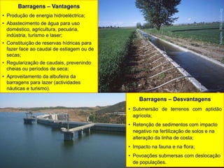 Barragens – Vantagens
• Produção de energia hidroeléctrica;
• Abastecimento de água para uso
doméstico, agricultura, pecuária,
indústria, turismo e laser;
• Constituição de reservas hídricas para
fazer face ao caudal de estiagem ou de
secas;
• Regularização de caudais, prevenindo
cheias ou períodos de seca;
• Aproveitamento da albufeira da
barragens para lazer (actividades
náuticas e turismo).
Barragens – Desvantagens
• Submersão de terrenos com aptidão
agrícola;
• Retenção de sedimentos com impacto
negativo na fertilização de solos e na
alteração da linha de costa;
• Impacto na fauna e na flora;
• Povoações submersas com deslocação
de populações.
ImagensWikipédia.org
 