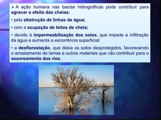  A ação humana nas bacias hidrográficas pode contribuir para
agravar o efeito das cheias:
• pela obstrução de linhas de água;
• com a ocupação de leitos de cheia;
• devido à impermeabilização dos solos, que impede a infiltração
da água e aumenta a escorrência superficial;
• a desflorestação, que deixa os solos desprotegidos, favorecendo
o arrastamento de lamas e outros materiais que vão contribuir para o
assoreamento dos rios.
 