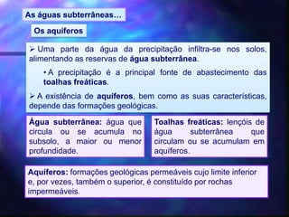  Uma parte da água da precipitação infiltra-se nos solos,
alimentando as reservas de água subterrânea.
• A precipitação é a principal fonte de abastecimento das
toalhas freáticas.
 A existência de aquíferos, bem como as suas características,
depende das formações geológicas.
As águas subterrâneas…
Os aquíferos
Água subterrânea: água que
circula ou se acumula no
subsolo, a maior ou menor
profundidade.
Toalhas freáticas: lençóis de
água subterrânea que
circulam ou se acumulam em
aquíferos.
Aquíferos: formações geológicas permeáveis cujo limite inferior
e, por vezes, também o superior, é constituído por rochas
impermeáveis.
 