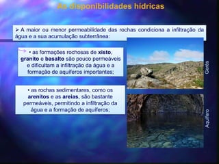 As disponibilidades hídricas
 A maior ou menor permeabilidade das rochas condiciona a infiltração da
água e a sua acumulação subterrânea:
• as formações rochosas de xisto,
granito e basalto são pouco permeáveis
e dificultam a infiltração da água e a
formação de aquíferos importantes;
GerêsAquífero
• as rochas sedimentares, como os
arenitos e as areias, são bastante
permeáveis, permitindo a infiltração da
água e a formação de aquíferos;
 