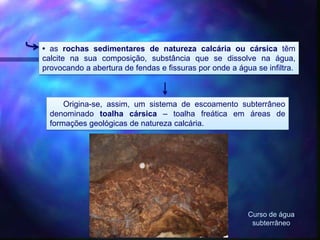 • as rochas sedimentares de natureza calcária ou cársica têm
calcite na sua composição, substância que se dissolve na água,
provocando a abertura de fendas e fissuras por onde a água se infiltra.
Origina-se, assim, um sistema de escoamento subterrâneo
denominado toalha cársica – toalha freática em áreas de
formações geológicas de natureza calcária.
Curso de água
subterrâneo
 