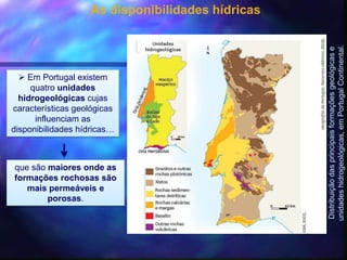 As disponibilidades hídricas
 Em Portugal existem
quatro unidades
hidrogeológicas cujas
características geológicas
influenciam as
disponibilidades hídricas…
Distribuiçãodasprincipaisformaçõesgeológicase
unidadeshidrogeológicas,emPortugalContinental.
que são maiores onde as
formações rochosas são
mais permeáveis e
porosas.
 