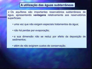  Os aquíferos são importantes reservatórios subterrâneos de
água, apresentando vantagens relativamente aos reservatórios
superficiais:
• uma vez que não exigem especiais tratamentos da água;
• não há perdas por evaporação;
• a sua dimensão não se reduz por efeito da deposição de
sedimentos;
• além de não exigirem custos de conservação.
A utilização das águas subterrâneas
 