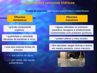 A gestão dos recursos hídricos
Efluentes
domésticos
São diversas as fontes de poluição das águas superficiais e subterrâneas:
• grande componente
orgânica;
• quantidade e variedade
elevadas de bactérias e vírus;
• uma das maiores fontes de
poluição…
 dos cursos de água
 por vezes, das águas
subterrâneas
Efluentes
industriais
• águas utilizadas no processo
produtivo, lavagens e arrefecimento
contaminadas com produtos químicos;
• podem alterar o meio recetor;
• têm elevadas cargas tóxicas e teores
em metais pesados, como mercúrio.
 