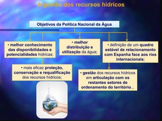 A gestão dos recursos hídricos
Objetivos da Política Nacional da Água
• melhor conhecimento
das disponibilidades e
potencialidades hídricas;
• melhor
distribuição e
utilização da água;
• mais eficaz proteção,
conservação e requalificação
dos recursos hídricos;
• definição de um quadro
estável de relacionamento
com Espanha face aos rios
internacionais;
• gestão dos recursos hídricos
em articulação com os
restantes setores de
ordenamento do território...
 