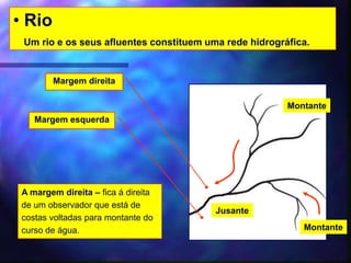 • Rio
Um rio e os seus afluentes constituem uma rede hidrográfica.
Margem esquerda
Jusante
Montante
Margem direita
A margem direita – fica á direita
de um observador que está de
costas voltadas para montante do
curso de água. Montante
 