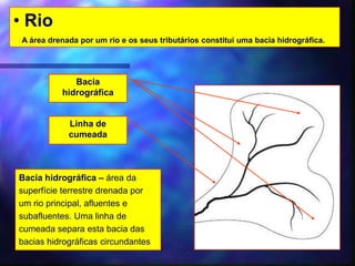 • Rio
A área drenada por um rio e os seus tributários constitui uma bacia hidrográfica.
Bacia
hidrográfica
Bacia hidrográfica – área da
superfície terrestre drenada por
um rio principal, afluentes e
subafluentes. Uma linha de
cumeada separa esta bacia das
bacias hidrográficas circundantes
Linha de
cumeada
 