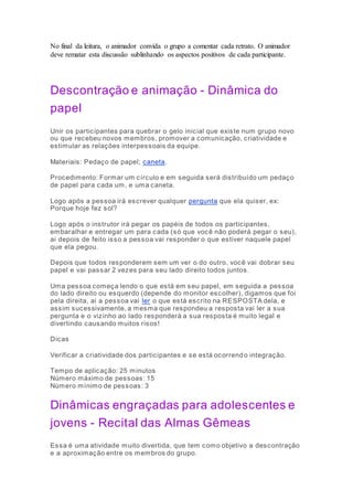 No final da leitura, o animador convida o grupo a comentar cada retrato. O animador 
deve rematar esta discussão sublinhando os aspectos positivos de cada participante. 
Descontração e animação - Dinâmica do 
papel 
Unir os participantes para quebrar o gelo inicial que existe num grupo novo 
ou que recebeu novos membros, promover a comunicação, criatividade e 
estimular as relações interpessoais da equipe. 
Materiais: Pedaço de papel; caneta. 
Procedimento: Formar um círculo e em seguida será distribuído um pedaço 
de papel para cada um, e uma caneta. 
Logo após a pessoa irá escrever qualquer pergunta que ela quiser, ex: 
Porque hoje fez sol? 
Logo após o instrutor irá pegar os papéis de todos os participantes, 
embaralhar e entregar um para cada (só que você não poderá pegar o seu), 
ai depois de feito isso a pessoa vai responder o que estiver naquele papel 
que ela pegou. 
Depois que todos responderem sem um ver o do outro, você vai dobrar seu 
papel e vai passar 2 vezes para seu lado direito todos juntos. 
Uma pessoa começa lendo o que está em seu papel, em seguida a pessoa 
do lado direito ou esquerdo (depende do monitor escolher), digamos que foi 
pela direita, ai a pessoa vai ler o que está escrito na RESPOSTA dela, e 
assim sucessivamente, a mesma que respondeu a resposta vai ler a sua 
pergunta e o vizinho ao lado responderá a sua resposta é muito legal e 
divertindo causando muitos risos! 
Dicas 
Verificar a criatividade dos participantes e se está ocorrendo integração. 
Tempo de aplicação: 25 minutos 
Número máximo de pessoas: 15 
Número mínimo de pessoas: 3 
Dinâmicas engraçadas para adolescentes e 
jovens - Recital das Almas Gêmeas 
Essa é uma atividade muito divertida, que tem como objetivo a descontração 
e a aproximação entre os membros do grupo. 
 