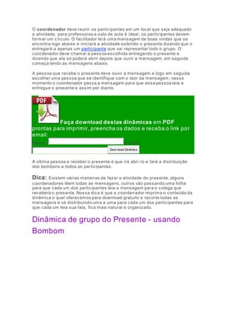 O coordenador deve reunir os participantes em um local que seja adequado 
a atividade, para professores a sala de aula é ideal , os participantes devem 
formar um círculo. O facilitador lerá uma mensagem de boas vindas que se 
encontra logo abaixo e iniciará a atividade exibindo o presente dizendo que o 
entregará a apenas um participante que vai representar todo o grupo. O 
coordenador deve chamar a pessoa escolhida entregando o presente e 
dizendo que ela só poderá abrir depois que ouvir a mensagem, em seguida 
começa lendo as mensagens abaixo. 
A pessoa que recebe o presente deve ouvir a mensagem e logo em seguida 
escolher uma pessoa que se identifique com o teor da mensagem, nesse 
momento o coordenador passa a mensagem para que essa pessoa leia e 
entregue o presente e assim por diante. 
Faça download destas dinâmicas em PDF 
prontas para imprimir, preencha os dados e receba o link por 
email: 
Nome: E-mai l: 
Dow nload Dinâmica 
A última pessoa a receber o presente é que irá abri -lo e fará a distribuição 
dos bombons a todos os participantes. 
Dica: Existem várias maneiras de fazer a atividade do presente, alguns 
coordenadores lêem todas as mensagens, outros vão passando uma folha 
para que cada um dos participantes leia a mensagem para o colega que 
receberá o presente. Nossa dica é que o coordenador imprima o conteúdo da 
dinâmica o qual oferecemos para download gratuito e recorte todas as 
mensagens e vá distribuindo uma a uma para cada um dos participantes para 
que cada um leia sua fala, fica mais natural e organizado. 
Dinâmica de grupo do Presente - usando 
Bombom 
 
