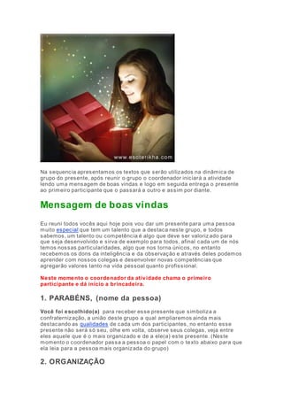 Na sequencia apresentamos os textos que serão utilizados na dinâmica de 
grupo do presente, após reunir o grupo o coordenador iniciará a atividade 
lendo uma mensagem de boas vindas e logo em seguida entrega o presente 
ao primeiro participante que o passará a outro e assim por diante. 
Mensagem de boas vindas 
Eu reuni todos vocês aqui hoje pois vou dar um presente para uma pessoa 
muito especial que tem um talento que a destaca neste grupo, e todos 
sabemos, um talento ou competência é algo que deve ser valoriz ado para 
que seja desenvolvido e sirva de exemplo para todos, afinal cada um de nós 
temos nossas particularidades, algo que nos torna únicos, no entanto 
recebemos os dons da inteligência e da observação e através deles podemos 
aprender com nossos colegas e desenvolver novas competências que 
agregarão valores tanto na vida pessoal quanto profissional. 
Neste momento o coordenador da atividade chama o primeiro 
participante e dá inicio a brincadeira. 
1. PARABÉNS, (nome da pessoa) 
Você foi escolhido(a) para receber esse presente que simboliza a 
confraternização, a união deste grupo a qual ampliaremos ainda mais 
destacando as qualidades de cada um dos participantes, no entanto esse 
presente não será só seu, olhe em volta, observe seus colegas, veja entre 
eles aquele que é o mais organizado e de a ele(a) este presente. (Neste 
momento o coordenador passa a pessoa o papel com o texto abaixo para que 
ela leia para a pessoa mais organizada do grupo) 
2. ORGANIZAÇÃO 
 