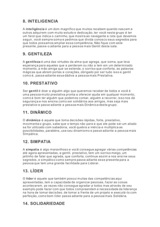8. INTELIGENCIA 
A inteligência é um dom magnífico que muitos recebem quando nascem e 
outros adquirem com muito estudo e dedicação, ter você neste grupo é ter 
um farol que indica o caminho, que mostra ao navegante a rota que devemos 
seguir, você sempre soma e pedimos que divida conosco seus segredos para 
que todos possamos ampliar essa competência. Não fique com este 
presente, passe-o adiante para a pessoa mais Gentil desta sala. 
9. GENTILEZA 
A gentileza é uma das virtudes da alma que agrega, que soma, que leva 
esperança para aqueles que a perderam ou não a tem em um determinado 
momento, a mão amiga que se estende, o sorriso que conforta, as palavras 
mágicas que abrem portas e corações, obrigado por ser tudo isso e gentil 
como é, passe adiante essa dádiva a pessoa mais Prestativa. 
10. PRESTATIVO 
Ser gentil é doar a alguém algo que queremos receber de todos e você é 
uma pessoa muito prestativa pronta a oferecer ajuda em qualquer momento, 
como é bom ter alguém que podemos contar, alguém a recorrer, isso nos dá 
segurança e nos ensina como ser solidários aos amigos, mas seja mais 
prestativo e passe adiante a pessoa mais Dinâmica deste grupo. 
11. DINÂMICO 
O dinâmico é aquele que toma decisões rápidas, forte, prestativo, 
movimenta o grupo, sabe que o tempo não para e que ele pode ser um aliado 
se for utilizado com sabedoria, você quebra a inércia e multiplica as 
possibilidades, parabéns, use seu dinamismo e passe adiante a pessoa mais 
Simpática. 
12. SIMPATIA 
A simpatia é algo maravilhoso e você consegue agregar várias competências 
até agora apresentadas, e gentil, prestativo, tem um sorriso meigo, um 
jeitinho de falar que agrada, que conforta, continue assim e nos ensi ne seus 
segredos, e simpático como sempre passe adiante esse presente para a 
pessoa que tem uma grande facilidade para Liderar. 
13. LÍDER 
O líder é aquele que também possui muitas das competências aqui 
apresentadas, tem a capacidade de organizar pessoas, fazer as coisas 
acontecerem, as vezes não consegue agradar a todos mas através de seu 
exemplo pode fazer com que todos compreendam a necessidade da liderança 
na hora de tomar decisões, de tomar a frente de um projeto e executá -lo com 
perfeição, como bom líder passe adiante para a pessoa mais Solidária. 
14. SOLIDARIEDADE 
 