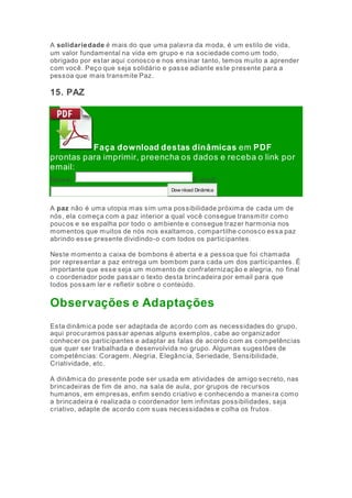 A solidariedade é mais do que uma palavra da moda, é um estilo de vida, 
um valor fundamental na vida em grupo e na sociedade como um todo, 
obrigado por estar aqui conosco e nos ensinar tanto, temos muito a aprender 
com você. Peço que seja solidário e passe adiante este presente para a 
pessoa que mais transmite Paz. 
15. PAZ 
Faça download destas dinâmicas em PDF 
prontas para imprimir, preencha os dados e receba o link por 
email: 
Nome: E-mai l: 
Dow nload Dinâmica 
A paz não é uma utopia mas sim uma possibilidade próxima de cada um de 
nós, ela começa com a paz interior a qual você consegue transmitir como 
poucos e se espalha por todo o ambiente e consegue trazer harmonia nos 
momentos que muitos de nós nos exaltamos, compartilhe conosco essa paz 
abrindo esse presente dividindo-o com todos os participantes. 
Neste momento a caixa de bombons é aberta e a pessoa que foi chamada 
por representar a paz entrega um bombom para cada um dos participantes. É 
importante que esse seja um momento de confraternização e alegria, no final 
o coordenador pode passar o texto desta brincadeira por email para que 
todos possam ler e refletir sobre o conteúdo. 
Observações e Adaptações 
Esta dinâmica pode ser adaptada de acordo com as necessidades do grupo, 
aqui procuramos passar apenas alguns exemplos, cabe ao organizador 
conhecer os participantes e adaptar as falas de acordo com as competências 
que quer ser trabalhada e desenvolvida no grupo. Algumas sugestões de 
competências: Coragem, Alegria, Elegância, Seriedade, Sensibilidade, 
Criatividade, etc. 
A dinâmica do presente pode ser usada em atividades de amigo secreto, nas 
brincadeiras de fim de ano, na sala de aula, por grupos de recursos 
humanos, em empresas, enfim sendo criativo e conhecendo a manei ra como 
a brincadeira é realizada o coordenador tem infinitas possibilidades, seja 
criativo, adapte de acordo com suas necessidades e colha os frutos. 
 