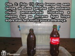 Obs. 2: (Foto 4) – As garrafas fechadas ao
serem retiradas da água ficam levemente
molhadas exteriormente, porém secaram
rapidamente, praticamente nem se nota que
foram mergulhadas na água em comparação
com a (Foto 2).
(Foto 4) Molhada(Foto 2)- SECA
 
