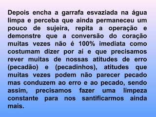 Abra a garrafa e despeje o líquido de seu interior em
uma outra vasilha dizendo que está se esvaziando de
si mesmo e renunciando a todo o mal e todo pecado,
não basta esvaziar só um pouco (50%), Não basta
esvaziar (99%) permanecendo ainda uma
contaminação de impureza, é preciso se lavar e se
limpar completamente. (Batismo de São João na água
simbolizando o renascimento de um novo homem).
Veja a seqüência a seguir ...
 