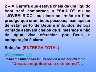 Depois encha a garrafa esvaziada na água limpa
e perceba que ainda permaneceu um pouco de
sujeira.
Repita a operação e demonstre que a
conversão do coração muitas vezes não
OCORRE 100% imediatamente como costumam
dizer por aí.
Precisamos rever muitas de nossas atitudes de
erro e eliminar todo (PECADÃO) e (pecadinhos).
Eliminar atitudes que muitas vezes podem não
parecer pecado, mas conduzem ao erro e ao
pecado, sendo assim, precisamos fazer uma
limpeza constante para nos santificarmos ainda
mais.
 