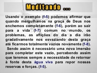 Usando  o  exemplo  (f-5)  podemos  afirmar  que 
quando  mergulhamos  na  graça  de  Deus  nos 
enchemos  completamente  (f-6),  porém  ao  sair 
para  a  vida  (f-7)  comum  no  mundo,  os 
problemas,  as  aflições  do  dia  a  dia  irão 
gradativamente  nos  esvaziando  desta  graça 
até ficarmos totalmente vazios novamente (f-8). 
 Sendo assim é necessário uma nova imersão 
para  completar  este  vazio,  percebendo  assim 
que teremos sempre a necessidade de retornar 
à  fonte  desta  água  viva  para  repor  nossas 
reservas e forças. (f-5).
 