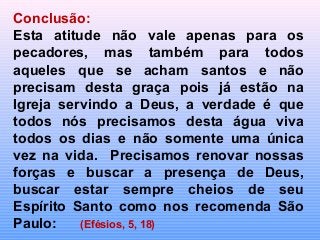 Conclusão:
Esta atitude não vale apenas para os
pecadores, mas também para todos
aqueles que se acham santos e não
precisam desta graça pois já estão na
Igreja servindo a Deus, a verdade é que
todos nós precisamos desta água viva
todos os dias e não somente uma única
vez na vida. Precisamos renovar nossas
forças e buscar a presença de Deus,
buscar estar sempre cheios de seu
Espírito Santo como nos recomenda São
Paulo: (Efésios, 5, 18)
 