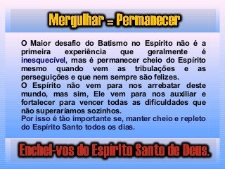 O Maior desafio do Batismo no Espírito não é a
primeira experiência que geralmente é
inesquecível, mas é permanecer cheio do Espírito
mesmo quando vem as tribulações e as
perseguições e que nem sempre são felizes.
O Espírito não vem para nos arrebatar deste
mundo, mas sim, Ele vem para nos auxiliar e
fortalecer para vencer todas as dificuldades que
não superaríamos sozinhos.
Por isso é tão importante se, manter cheio e repleto
do Espírito Santo todos os dias.
 
