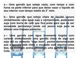 A – Uma garrafa que esteja vazia, com tampa e com
furos na parte inferior para que deixe vazar o líquido de
seu interior num tempo médio de 2” mim.
B – Uma garrafa que esteja cheia de líquido escuro
simbolizando uma água suja e contaminada, pode estar
suja com borra de café que fica preta para que ao ser
esvaziada permaneça ainda um pouco suja para se
efetuar uma limpeza posterior.
C – Uma garrafa com água levemente tingida com
corante simbolizando uma garrafa cheia de algo que
seja útil ou alimento “algo bom”, porém demonstrando
que a garrafa está cheia e ocupada com alguma coisa
boa, no exemplo acima utilizamos uma garrafa de Coca
Cola.
 