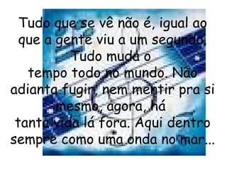 Tudo que se vê não é, igual ao que a gente viu a um segundo. Tudo muda o  tempo todo no mundo. Não adianta fugir, nem mentir pra si mesmo, agora, há  tanta vida lá fora. Aqui dentro sempre como uma onda no mar...  