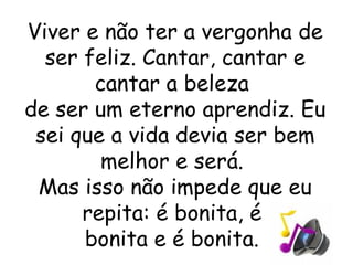 Viver e não ter a vergonha de ser feliz. Cantar, cantar e cantar a beleza  de ser um eterno aprendiz. Eu sei que a vida devia ser bem melhor e será.  Mas isso não impede que eu repita: é bonita, é  bonita e é bonita.  