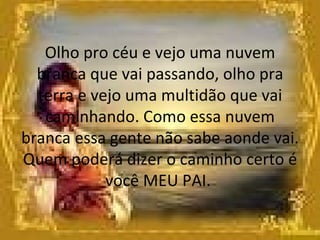 Olho pro céu e vejo uma nuvem branca que vai passando, olho pra terra e vejo uma multidão que vai caminhando. Como essa nuvem branca essa gente não sabe aonde vai. Quem poderá dizer o caminho certo é você MEU PAI.    