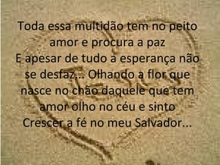 Toda essa multidão tem no peito amor e procura a paz E apesar de tudo a esperança não se desfaz... Olhando a flor que nasce no chão daquele que tem amor olho no céu e sinto Crescer a fé no meu Salvador... 
