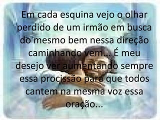 Em cada esquina vejo o olhar perdido de um irmão em busca do mesmo bem nessa direção caminhando vem... É meu desejo ver aumentando sempre essa procissão para que todos cantem na mesma voz essa oração... 