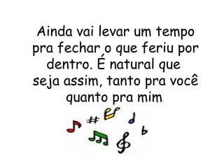 Ainda vai levar um tempo pra fechar o que feriu por dentro. É natural que  seja assim, tanto pra você quanto pra mim .  