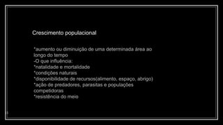 Crescimento populacional
11
*aumento ou diminuição de uma determinada área ao
longo do tempo
-O que influência:
*natalidade e mortalidade
*condições naturais
*disponibilidade de recursos(alimento, espaço, abrigo)
*ação de predadores, parasitas e populações
competidoras
*resistência do meio
 