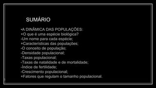 SUMÁRIO
2
•A DINÂMICA DAS POPULAÇÕES:
+O que é uma espécie biológica?
-Um nome para cada espécie;
+Características das populações;
-O conceito de população;
-Densidade populacional;
-Taxas populacional;
-Taxas de natalidade e de mortalidade;
-Índice de fertilidade;
-Crescimento populacional;
+Fatores que regulam o tamanho populacional.
 