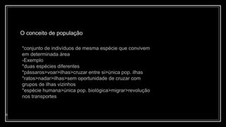 O conceito de população
6
*conjunto de indivíduos de mesma espécie que convivem
em determinada área
-Exemplo
*duas espécies diferentes
*pássaros>voar>ilhas>cruzar entre si>única pop. ilhas
*ratos>nadar>ilhas>sem oportunidade de cruzar com
grupos de ilhas vizinhos
*espécie humana>única pop. biológica>migrar>revolução
nos transportes
 