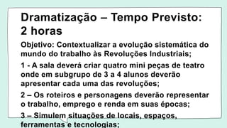 Dramatização – Tempo Previsto:
2 horas
Objetivo: Contextualizar a evolução sistemática do
mundo do trabalho às Revoluções Industriais;
1 - A sala deverá criar quatro mini peças de teatro
onde em subgrupo de 3 a 4 alunos deverão
apresentar cada uma das revoluções;
2 – Os roteiros e personagens deverão representar
o trabalho, emprego e renda em suas épocas;
3 – Simulem situações de locais, espaços,
ferramentas e tecnologias;
 