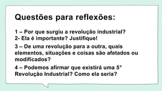 Questões para reflexões:
1 – Por que surgiu a revolução industrial?
2- Ela é importante? Justifique!
3 – De uma revolução para a outra, quais
elementos, situações e coisas são afetados ou
modificados?
4 – Podemos afirmar que existirá uma 5°
Revolução Industrial? Como ela seria?
 