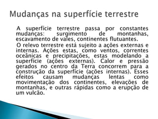   A superfície terrestre passa por constantes mudanças: surgimento de montanhas, escavamento de vales, continentes flutuantes.   O relevo terrestre está sujeito a ações externas e internas. Ações estas, como ventos, correntes oceânicas e precipitações, estas modelando a superfície (ações externas). Calor e pressão gerados no centro da Terra concorrem para a construção da superfície (ações internas). Esses efeitos causam mudanças lentas como movimentação dos continentes, elevações de montanhas, e outras rápidas como a erupção de um vulcão. Mudanças na superfície terrestre