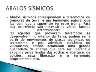 Abalos sísmicos correspondem a terremotos ou tremores de terra, é um fenômeno natural que faz com que a superfície terrestre trema. Para sua ocorrência são necessários vários fatores determinantes. Os agentes que provocam terremotos se desenvolvem no interior da Terra, podem ser a partir de movimentos de placas tectônicas ou tectonismo e por atividade vulcânica ou vulcanismo, ambos acumulam uma grande quantidade de energia que para ser liberada é expelida pelas fendas das rochas e aberturas de vulcões, essa liberação é o terremoto propriamente dito. ABALOS SÍSMICOS
