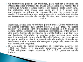 Os terremotos podem ser medidos, para realizar a medida da intensidade dos tremores foi criada uma escala, seu mentor foi o sismólogo Charles Francis Richter, de origem norte-americana. Ele elaborou uma escala que varia de 0 a 9 graus que corresponde ao volume de energia liberada no tremor, desse modo, foi padronizada internacionalmente a medida para avaliar os terremotos através da escala Richter, em homenagem ao criador. Acontece, a cada ano no mundo, pelo menos 300 mil terremotos ou abalos sísmicos que variam entre 2 e 2,9 graus na escala Richter. Os abalos com intensidade superior a 5,0 graus na escala Richter ocorrem em períodos intercalados, entre cinco e dez anos. Apesar da existência da escala Richter, que tem seu uso bastante difundido, há também outro método para medir que é denominado de escala de Mercalli-Sieberg, nesse processo o que é avaliado não é a quantidade de energia liberada no fenômeno e sim os níveis de estragos e prejuízos, nessa escala existem doze categorias. O terremoto de maior intensidade já registrado ocorreu em 1960, no Chile, e o segundo aconteceu na Indonésia em 2004, atingiram respectivamente 9,5 e 9,3 graus na escala Richter. 