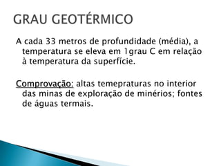 A cada 33 metros de profundidade (média), a temperatura se elevaem 1grau C emrelação à temperatura da superfície.Comprovação:altastemepraturas no interior das minas de exploração de minérios; fontes de águastermais.GRAU GEOTÉRMICO