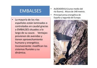 • ALDEADÁVILA (curso medio del
      EMBALSES                      río Duero). Altura de 140 metros.
                                  • Principal presa energética de
                                    España y segunda de Europa.
• La mayoría de los ríos
  españoles están laminados o
  controlados en caudal gracias
  a EMBALSES situados a lo
  largo de su cauce. Ventajas:
  previenen de avenidas y
  tienen aprovechamiento
  humano y energético.
  Inconveniente: modifican los
  sistemas fluviales y su
  dinámica.
 