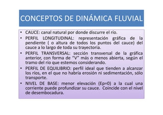 CONCEPTOS DE DINÁMICA FLUVIAL
• CAUCE: canal natural por donde discurre el río.
• PERFIL LONGITUDINAL: representación gráfica de la
  pendiente ( o altura de todos los puntos del cauce) del
  cauce a lo largo de toda su trayectoria.
• PERFIL TRANSVERSAL: sección transversal de la gráfica
  anterior, con forma de “V” más o menos abierta, según el
  tramo del río que estemos considerando.
• PERFIL DE EQUILIBRIO: perfil ideal que tienden a alcanzar
  los ríos, en el que no habría erosión ni sedimentación, sólo
  transporte.
• NIVEL DE BASE: menor elevación (Ep=0) a la cual una
  corriente puede profundizar su cauce. Coincide con el nivel
  de desembocadura.
 