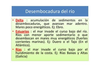 Desembocadura del río
• Delta : acumulación de sedimentos en la
  desembocaduras, que avanzan mar adentro.
  Mares poco energéticos. Ej: Ebro.
• Estuarios : el mar invade el curso bajo del río.
  Ríos con menor aporte sedimentario o que
  desembocan en mares muy energéticos (fuertes
  corrientes marinas). Ej: Duero o el Tajo (En el
  Atlántico).
• Rías : el mar invade el curso bajo por el
  hundimiento de la costa. Ej: Rías Baixas y Altas
  (Galicia)
 