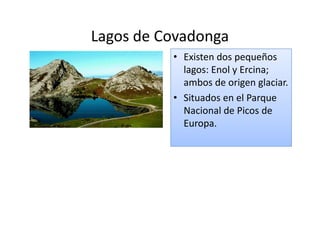 Lagos de Covadonga
          • Existen dos pequeños
            lagos: Enol y Ercina;
            ambos de origen glaciar.
          • Situados en el Parque
            Nacional de Picos de
            Europa.
 