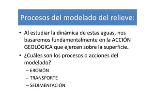 Procesos del modelado del relieve:
• Al estudiar la dinámica de estas aguas, nos
  basaremos fundamentalmente en la ACCIÓN
  GEOLÓGICA que ejercen sobre la superficie.
• ¿Cuáles son los procesos o acciones del
  modelado?
  – EROSIÓN
  – TRANSPORTE
  – SEDIMENTACIÓN
 