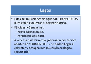 Lagos
• Estas acumulaciones de agua son TRANSITORIAS,
  pues están expuestas al balance hídrico.
• Pérdidas > Ganancias :
  – Podría llegar a secarse.
  – Aumentaría la salinidad.
• A veces la dinámica está gobernada por fuertes
  aportes de SEDIMENTOS –> se podría llegar a
  colmatar y desaparecer. (Sucesión ecológica
  secundaria).
 