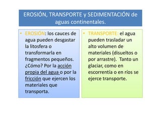 EROSIÓN, TRANSPORTE y SEDIMENTACIÓN de
            aguas continentales.
• EROSIÓN: los cauces de     • TRANSPORTE: el agua
  agua pueden desgastar        pueden trasladar un
  la litosfera o               alto volumen de
  transformarla en             materiales (disueltos o
  fragmentos pequeños.         por arrastre). Tanto un
  ¿Cómo? Por la acción         glaciar, como en
  propia del agua o por la     escorrentía o en ríos se
  fricción que ejercen los     ejerce transporte.
  materiales que
  transporta.
 