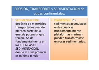EROSIÓN, TRANSPORTE y SEDIMENTACIÓN de
            aguas continentales.
• SEDIMENTACIÓN:             • DIAGÉNESIS: los
  depósito de materiales       sedimentos acumulados
  transportados cuando         en las cuencas
  pierden parte de la          (fundamentalmente
  energía potencial que        plataformas marinas)
  tenían. Se da                pueden transformarse
  fundamentalmente en          en rocas sedimentarias.
  las CUENCAS DE
  SEDIMENTACIÓN,
  donde el nivel potencial
  es mínimo o nulo.
 