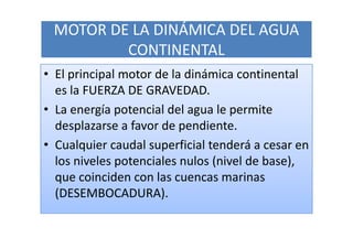 MOTOR DE LA DINÁMICA DEL AGUA
         CONTINENTAL
• El principal motor de la dinámica continental
  es la FUERZA DE GRAVEDAD.
• La energía potencial del agua le permite
  desplazarse a favor de pendiente.
• Cualquier caudal superficial tenderá a cesar en
  los niveles potenciales nulos (nivel de base),
  que coinciden con las cuencas marinas
  (DESEMBOCADURA).
 
